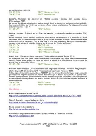 persuadés de leur médiocrité.
379.26 DUB                               RDEF Villeneuve d’Ascq
306.43 DUB                               RDEF Valenciennes

Laroche, Christian, La fabrique de l’échec scolaire : tableau noir, tableau blanc,
L’Harmattan, 2010.
Le nombre des élèves qui peinent en sixième jusqu'à devoir y abandonner tout espoir est considérable.
Heureusement réduire leur nombre par une action efficace en aval serait possible. Par où passent les voies
de la non-réussite à l'école ?
371.28 LAR                               RDEF Outreau

Lévine, Jacques, Prévenir les souffrances d’école : pratique du soutien au soutien, ESF,
2009.
Elèves intenables, classes difficiles, enseignants en souffrance: les réalités sont là et, même s'il faut éviter
de sombrer dans un catastrophisme qui ferait le jeu de tous les fatalismes, on ne peut rester insensible à des
phénomènes qui se banalisent. Pour y faire face, à côté des nécessaires évolutions institutionnelles,
Jacques Lévine a imaginé, voilà plus de trente ans, la formule du " Soutien au Soutien ".
370.15 LEV                               RDEF Douai
370.15 LEV                               RDEF Gravelines
370.15 LEV                               RDEF Valenciennes
371.3 LEV                                RDEF Villeneuve d’Ascq

Loret, Marc, L’échec scolaire : comment l’éviter et le surmonter, Favre, 2010.
Un ouvrage clé pour lutter contre l'échec et la détresse qu'il provoque chez l'élève, ses professeurs et ses
parents. Chaque année scolaire qui passe voit resurgir le spectre de la difficulté et de l'échec scolaire. Au
premier rang se trouvent les élèves.
371.28 LOR                               RDEF Villeneuve d’Ascq

Rochex, Jean-Yves (dir.), La construction des inégalités scolaires : au coeur des pratiques
et des dispositifs d'enseignement, Presses universitaires de Rennes, 2011.
Cet ouvrage est issu des travaux du réseau RESEIDA, qui vise à mieux décrire et analyser les processus de
production des inégalités scolaires en matière d'apprentissage et d'accès au savoir et à la culture écrite.
Croisant les regards et les questionnements didactiques et sociologiques, pénétrant au coeur des pratiques
et des dispositifs d'enseignement, ses auteurs montrent en quoi la production des inégalités s'alimente à
plusieurs sources.
306.4 CON                                RDEF Outreau
371.28 CON                               RDEF Valenciennes

Sur internet …

Réussite scolaire et estime de soi.
http://www.scienceshumaines.com/reussite-scolaire-et-estime-de-soi_fr_14911.html

Site d'information contre l'échec scolaire.
http://www.lechecscolaire.com/echec_scolaire/index.php

Pacte contre l'échec scolaire.
http://www.pacteechecscolaire.org/

Association de parents luttant contre l'échec scolaire et l'abandon scolaire.
http://www.echecscolaire.be/



               Préparer le concours de CPE – IUFM – SCD de l'Université d'Artois – Juin 2012
                                                 16/20
 