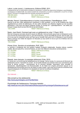 Lafont, Lucile (coord.), L’adolescence, Editions EP&S, 2011.
L'adolescence est un phénomène complexe et paradoxal. Croisant les approches biologique, psychologique,
sociologique et relationnelle, les auteurs tentent de comprendre ce qu'est un adolescent, ce qu'il vit, ce qu'il
perçoit, comment il s'engage dans les activités physiques et sportives.
796.083 ADO                               BU Liévin-Angres
372.86 ADO                                RDEF Villeneuve d’Ascq

Minotte, Pascal, Cyberdépendance et autres croquemitaines, FaberBelgique, 2010.
Internet et les jeux vidéo appartiennent maintenant à notre quotidien, ce qui ne les empêche pas d'être
régulièrement au centre de polémiques. On leur prête volontiers une influence négative sur les nouvelles
générations. C'est ainsi que depuis quelques années, le concept de " cyberdépendance " est utilisé pour
évoquer l'usage abusif qui peut être fait de ces technologies.
155.5 MIN                                 RDEF Villeneuve d’Ascq

Nasio, Juan David, Comment agir avec un adolescent en crise ?, Payot, 2010.
Mon but, lorsque je suis assis devant un jeune en difficulté, c'est qu'il sente que je suis un thérapeute ouvert,
que j'ai envie de communiquer avec lui, qu'il est le bienvenu, que je l'accueille tel qu'il est, sans le juger, que
je ne suis pas là uniquement parce qu'il faut que je travaille niais parce qu'il m'intéresse et que je prends
plaisir à exercer mon métier de soignant. En l'écoutant, je veux sentir en moi ce qu'il vit à l'intérieur de lui et
qui le fait souffrir.
155.5 NAS                                 RDEF Villeneuve d’Ascq

Preirat, Erick, Sanction et socialisation, PUF, 2001.
La sanction a longtemps été une question frappée d'indignité intellectuelle. Question taboue, question
oubliée, elle est aujourd'hui, ironie de l'histoire, au cœur des réflexions éducatives contemporaines.
371.54 PRA                                RDEF Villeneuve d’Ascq
371.5 PRA                                 RDEF Arras
371.5 PRA                                 RDEF Douai
371.5 PRA                                 RDEF Valenciennes

Rassial, Jean-Jacques, Le passage adolescent, Erès, 2010.
En trente ans, ce ne sont pas les adolescents qui ont changé, c'est le monde. Si, comme le dit Winnicott, les
adolescents sont le " baromètre du social ", ils ont plutôt anticipé une évolution dont nous connaissons sans
doute le dernier tournant : recomposition de la structure familiale, dissociation entre sexualité et
reproduction, dépathologisation de l'homosexualité, fin de l'idéal d'un progrès permanent appuyé sur le
développement économique par la fin de l'espoir du plein emploi, mais aussi par la prise de conscience des
risques écologiques et climatiques et la nécessité de repenser la politique énergétique.
155.5 RAS                                 RDEF Villeneuve d’Ascq

Sur internet …

Site-conseil sur les adolescents.
http://www.psychologies.com/Famille/Ados

Psychologie de l'adolescence, Françoise Herbelin.
http://www.aix-mrs.iufm.fr/formations/fit/doc/psycho/Psychologie%20adolescence.pdf




               Préparer le concours de CPE – IUFM – SCD de l'Université d'Artois – Juin 2012
                                                 18/20
 