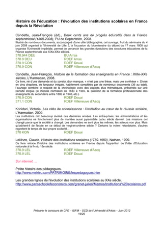 Histoire de l’éducation : l’évolution des institutions scolaires en France
depuis la Révolution

Condette, Jean-François (éd)., Deux cents ans de progrès éducatifs dans la France
septentrional (1808-2008), PU de Septentrion, 2008.
Illustré de nombreux documents, accompagné d'une utile bibliographie, cet ouvrage, fruit du séminaire du 4
juin 2008 organisé à l'Université de Lille 3, à l'occasion du bicentenaire du décret du 17 mars 1808 qui
organise l'Université impériale, permet de percevoir les grandes évolutions des structures éducatives de la
France septentrionale aux XIXe-XXe siècles.
370.944 DEU                            BU Arras
370.9 DEU                              RDEF Arras
370.9 CON                              RDEF Douai
370.9 CON                              RDEF Villeneuve d’Ascq

Condette, Jean-François, Histoire de la formation des enseignants en France : XIXe-XXe
siècles, L’Harmattan, 2008.
Ce livre, né d’une demande et du constat d’un manque, « n’est pas une thèse, mais une synthèse ». Divisé
en cinq chapitres, de longueur inégale, habilement complétés par de nombreux documents (36 au total),
l’ouvrage combine le respect de la chronologie avec des aspects plus thématiques, présentés sur une
période longue (le modèle normalien de 1833 à 1940, la question de la formation professionnelle des
enseignants du secondaire entre 1800 et 1940, etc.).
370.9 CON                              RDEF Douai
371.1 CON                              RDEF Villeneuve d’Ascq

Konidari, Victoria, Les cités de connaissance : l’institution au cœur de la réussie scolaire,
L’Harmattan, 2009.
Les institutions ont beaucoup évolué ces dernières années. Les entre-prises, les administrations et les
organisations ne fonctionnent plus de manière aussi pyramidale qu'au siècle dernier. Les missions ont
changé parce que la société a changé. Les demandes ne sont plus les mêmes, les acteurs non plus. Mais
qu'advient-il de l'école en ce début de vingt-et-unième siècle ? Certains la voient retardataire, d'autres
regrettent le temps de leur propre scolarité...
370 KON                                RDEF Douai

Lelièvre, Claude, Histoire des institutions scolaires (1789-1989), Nathan, 1990.
Ce livre retrace l'histoire des institutions scolaires en France depuis l'apparition de l'idée d'Education
nationale à la fin du 18e siècle.
370.9 LEL                              RDEF Villeneuve d'Ascq
370.9 LEL                              RDEF Douai

Sur internet …

Petite histoire des pédagogues.
http://www.meirieu.com/PATRIMOINE/lespedagogues.htm

Les grandes lignes de l'évolution des institutions scolaires au XXe siècle.
http://www.parisschoolofeconomics.com/grenet-julien/Memos/Institutions%20scolaires.pdf




              Préparer le concours de CPE – IUFM – SCD de l'Université d'Artois – Juin 2012
                                                19/20
 