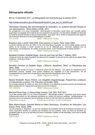 Bibliographie officielle

BO du 13 décembre 2011. La bibliographie est reconduite pour la session 2013.

http://media.education.gouv.fr/file/cpe/24/3/p2013_cpe_ext_int_202243.pdf

Association française des administrateurs de l’éducation, Le système éducatif français et
son administration, 12ème édition, AFAE, 2011.
Ce complément à la revue trimestrielle Administration & Éducation paraît dans une nouvelle édition
augmentée et actualisée dont l’objectif est non seulement de proposer une description détaillée et raisonnée
du système éducatif français et de son administration mais aussi de le mettre en perspective par rapport à
des évolutions récentes et à des problématiques nouvelles.
371.2 SYS                                 RDEF Villeneuve d’Ascq

Baubérot Jean, Laïcité 1905-2005, Entre passion et raison, Paris, Seuil, 2004.
La laïcité instituée par la loi de 1905 n'a rien d'un long fleuve tranquille. On croit le débat apaisé, terminé
même, et de nouveau il renaît, souvent là où on ne l'attendait pas... Comment expliquer tant de
malentendus, de divergences, de conflits, de haines parfois, suivis d'apaisements et même d'oublis ?
322.1 BAU                                 RDEF Villeneuve d’Ascq

Baudelot Christian, Establet Roger, Quoi de neuf chez les filles ?, Nathan, 2007.
L'école est mixte, les mères travaillent, les pères font la vaisselle. Et quoi de neuf du côté de ces petites filles
modernes - et de leurs frères ?
305.4 BAU                                 RDEF Villeneuve d’Ascq

Baudelot Christian et Establet Roger, L'Élitisme républicain, Seuil, La République des
idées, 2009.
De quoi souffre l'Ecole en France ? D'abord et avant tout son élitisme : une culture du classement et de
l'élimination précoce, doublée d'une grande tolérance aux inégalités et à leur reproduction. Tel est
l'enseignement qui ressort des comparaisons internationales développées dans ce livre.
379.1 BAU                                 RDEF Villeneuve d’Ascq

Bautier Elisabeth, Rayou Patrick, Les Inégalités d'apprentissage, Programmes, pratiques
et malentendus scolaires, Puf, Éducation & Société, 2009.
Cet ouvrage propose de mettre au coeur de la réflexion et du débat les processus sociaux par lesquels les
élèves apprennent ou n'apprennent pas selon les normes scolaires.
370.152 BAU                               RDEF Villeneuve d’Ascq

Bernard Pierre-Yves, Le Décrochage scolaire, Coll. QSJ, PUF, 2011.
La fin des années 2000 a vu en France l'expression " décrochage scolaire " apparaître dans divers textes
institutionnels portant sur les politiques éducatives en matière de parcours scolaires " problématiques ", et
reprenant ainsi une expression née en Amérique du Nord où elle fait l'objet de nombreuses recherches.
Disponible en ligne                       Portail documentaire, livres numériques

Blais Marie-Claude, Gauchet Marcel et Ottavi Dominique, Conditions de l'éducation, Les
Essais, Paris, Stock, 2008.
Ce livre propose un diagnostic : ce sont les conditions de possibilité même de l'entreprise éducative qui se
voient aujourd'hui remises en question par l'évolution de nos sociétés. Toute une série de données qui
semblaient aller de soi et qui servaient de socle à l'institution scolaire ont été ébranlées, voire sont en passe
de disparaître.
306.43 BLA                                RDEF Villeneuve d’Ascq


               Préparer le concours de CPE – IUFM – SCD de l'Université d'Artois – Juin 2012
                                                 3/20
 