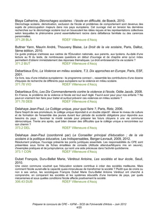 Blaya Catherine, Décrochages scolaires : l’école en difficulté, de Boeck, 2010.
Décrochage scolaire, démotivation, exclusion de l'école et problèmes de comportement sont devenus des
sujets de préoccupation majeurs dans nos pays européens. Cet ouvrage met en tension les dernières
recherches sur le décrochage scolaire tout en bousculant les idées reçues et les représentations collectives
selon lesquelles le phénomène prend essentiellement racine dans défaillance familiale ou des carences
personnelles.
371.28 BLA                              RDEF Villeneuve d’Ascq

Buttner Yann, Maurin André, Thouveny Blaise, Le Droit de la vie scolaire, Paris, Dalloz,
5ème édition, 2010.
Ce guide pratique s'adresse aux cadres de l'Éducation nationale, aux parents, aux lycéens. Au-delà d'une
lecture au fil du texte, de nombreuses questions en début d'ouvrage et de chapitre ainsi qu'un index
permettent d'obtenir immédiatement des réponses thématiques. Le droit embraserait-il la vie scolaire ?
371.2 BUT                               RDEF Villeneuve d’Ascq

Debarbieux Éric, La Violence en milieu scolaire, T.3, Dix approches en Europe, Paris, ESF,
2001.
Ce livre, issu d'une initiative européenne - le programme connect -, rassemble les contributions d'une dizaine
d'équipes de recherche de différents pays européens sur la violence en milieu scolaire.
371.78 VIO                              RDEF Villeneuve d’Ascq

Debarbieux Éric, Les Dix Commandements contre la violence à l'école, Odile Jacob, 2008.
En France, le problème de la violence à l'école est tout sauf réglé. Faut-il avoir peur pour nos enfants ? Ne
peut-on vraiment rien faire pour traiter et surtout prévenir ces violences en milieu scolaire ?
371.78 DEB                              RDEF Villeneuve d’Ascq

Delahaye Jean-Paul, Le Collège unique, pour quoi faire ?, Paris, Retz, 2006.
Dans l'esprit de ses promoteurs, le collège unique répondait à un double objectif : élever le niveau de culture
et de formation de l'ensemble des jeunes durant leur période de scolarité obligatoire pour répondre aux
besoins du pays ; favoriser la mixité sociale pour préparer les futurs citoyens à une vie commune
démocratique. Trente ans après, quel bilan dresser des difficultés que le collège unique a rencontrées sur
son chemin ?
373.2 DEL                               RDEF Villeneuve d’Ascq

Delahaye Jean-Paul (coordonné par) Le Conseiller principal d'éducation ; de la vie
scolaire à la politique éducative, Les Indispensables, Berger-Levrault, 2009, 2012.
Résolument pratique, l'ouvrage présente les points juridiques essentiels. Les responsabilités du CPE sont
présentées sous forme de fiches émaillées de conseils (Attitude attendue/Moyens mis en oeuvre),
d'exemples pratiques et de jurisprudence, qui sont une aide précieuse dans l'activité quotidienne.
373.1 CON                               RDEF Villeneuve d’Ascq

Dubet François, Duru-Bellat Marie, Vérétout Antoine, Les sociétés et leur école, Seuil,
2010.
Une vision commune voudrait que l'éducation scolaire contribue à créer des sociétés meilleures. Mais
comment l'école aurait-elle la capacité quasi-miraculeuse de transformer la société ? Plutôt que de croire ou
non à ses vertus, les sociologues François Dubet Marie Duru-Bellat Antoine Vérétout ont cherché à
comprendre, en comparant les sociétés et les systèmes éducatifs d'une trentaine de pays, par quels
mécanismes et sous quelles conditions l'école affecte positivement la société.
306.43 DUB                              RDEF Villeneuve d’Ascq




               Préparer le concours de CPE – IUFM – SCD de l'Université d'Artois – Juin 2012
                                                 4/20
 