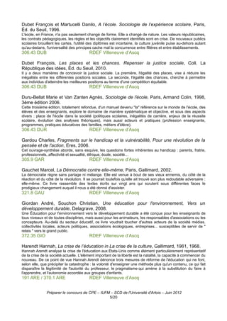 Dubet François et Martucelli Danilo, A l’école. Sociologie de l’expérience scolaire, Paris,
Éd. du Seuil, 1996.
L'école, en France, n'a pas seulement changé de forme. Elle a changé de nature. Les valeurs républicaines,
les contrats pédagogiques, les règles et les objectifs clairement identifiés sont en crise. De nouveaux publics
scolaires brouillent les cartes, l'utilité des diplômes est incertaine, la culture juvénile puise au-dehors autant
qu'au-dedans, l'universalité des principes cache mal la concurrence entre filières et entre établissements.
306.43 DUB                               RDEF Villeneuve d’Ascq

Dubet François, Les places et les chances. Repenser la justice sociale, Coll. La
République des idées, Éd. du Seuil, 2010.
Il y a deux manières de concevoir la justice sociale. La première, l'égalité des places, vise à réduire les
inégalités entre les différentes positions sociales. La seconde, l'égalité des chances, cherche à permettre
aux individus d'atteindre les meilleures positions au terme d'une compétition équitable.
306.43 DUB                               RDEF Villeneuve d’Ascq

Duru-Bellat Marie et Van Zanten Agnès, Sociologie de l'école, Paris, Armand Colin, 1998,
3ème édition 2006.
Cette troisième édition, totalement refondue, d'un manuel devenu "la" référence sur le monde de l'école, des
élèves et des enseignants, explore le domaine de manière systématique et objective, et sous des aspects
divers : place de l'école dans la société (politiques scolaires, inégalités de carrière, enjeux de la réussite
scolaire, évolution des analyses théoriques), mais aussi acteurs et pratiques (profession enseignante,
programmes, pratiques éducatives des familles, métiers d'élève).
306.43 DUR                               RDEF Villeneuve d’Ascq

Gardou Charles, Fragments sur le handicap et la vulnérabilité, Pour une révolution de la
pensée et de l'action, Eres, 2006.
Cet ouvrage-synthèse aborde, sans esquive, les questions fortes inhérentes au handicap : parents, fratrie,
professionnels, affectivité et sexualité, éthique, école, société…
305.9 GAR                                RDEF Villeneuve d’Ascq

Gauchet Marcel, La Démocratie contre elle-même, Paris, Gallimard, 2002.
La démocratie règne sans partage ni mélange. Elle est venue à bout de ses vieux ennemis, du côté de la
réaction et du côté de la révolution. Il se pourrait toutefois qu'elle ait trouvé son plus redoutable adversaire :
elle-même. Ce livre rassemble des textes écrits sur vingt ans qui scrutent sous différentes faces le
prodigieux changement auquel il nous a été donné d'assister.
321.8 GAU                                RDEF Villeneuve d’Ascq

Giordan André, Souchon Christian, Une éducation pour l'environnement, Vers un
développement durable, Delagrave, 2008.
Une Éducation pour l'environnement vers le développement durable a été conçue pour les enseignants de
tous niveaux et de toutes disciplines, mais aussi pour les animateurs, les responsables d'associations ou les
concepteurs. Au-delà du secteur éducatif, ce livre voudrait toucher d'autres acteurs de la société médias.
collectivités locales, acteurs politiques, associations écologiques, entreprises... susceptibles de servir de "
relais " vers le grand public.
372.35 GIO                               RDEF Villeneuve d’Ascq

Harendt Hannah, La crise de l’éducation in La crise de la culture, Gallimard, 1961, 1968.
Hannah Arendt analyse la crise de l'éducation aux États-Unis comme élément particulièrement représentatif
de la crise de la société actuelle. L'élément important de la liberté est la natalité, la capacité à commencer du
nouveau. De ce point de vue Hannah Arendt dénonce trois mesures de réforme de l'éducation qui ne font,
selon elle, que précipiter la catastrophe : la volonté d'enseigner une méthode plus qu'un contenu, ce qui fait
disparaître la légitimité de l'autorité du professeur, le pragmatisme qui amène à la substitution du faire à
l'apprendre, et l'autonomie accordée aux groupes d'enfants.
191 ARE / 370.1 ARE                      RDEF Villeneuve d’Ascq


               Préparer le concours de CPE – IUFM – SCD de l'Université d'Artois – Juin 2012
                                                 5/20
 