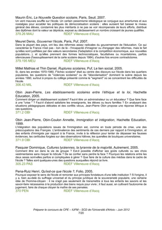 Maurin Éric, La Nouvelle Question scolaire, Paris, Seuil, 2007.
Un vent mauvais souffle sur l'école. Un certain pessimisme idéologique se conjugue aux amertumes et aux
nostalgies pour accabler les politiques de démocratisation scolaire : elles auraient fait baisser le niveau
général des élèves, condamné les plus méritants à ne pas se voir récompensés de leurs efforts, distribué
des diplômes dont la valeur se déprécie, exposé au déclassement un nombre croissant de jeunes qualifiés.
379.26 MAU                               RDEF Villeneuve d’Ascq

Meuret Denis, Gouverner l'école, Paris, Puf, 2007.
Dans la plupart des pays, ont lieu des réformes assez radicales du gouvernement de l'éducation. Ce qui
caractérise la France n'est pas - loin de là - l'incapacité d'imaginer ou d'engager des réformes, mais le fait
qu'elles sont justifiées par des valeurs secondaires (l'adaptation à la compétition économique, aux nouvelles
populations...), et qu'elles prennent des formes technocratiques, facultatives ou incantatoires, parfois
silencieuses (l'assouplissement de la carte scolaire depuis 1984), d'autres fois encore contradictoires.
379.195 MEU                              RDEF Villeneuve d’Ascq

Millet Mathias et Thin Daniel, Ruptures scolaires, Puf, Le lien social, 2005.
Si, dans les années 1970-1980, l'"échec scolaire" était au centre des discours sur l'école dans les quartiers
populaires, les questions de "violences scolaires" ou de "déscolarisation" dominent la scène depuis les
années 1990, surtout à propos du collège présenté comme le "segment" où se concentrent les difficultés de
l'école.
306.43 MIL                               RDEF Villeneuve d’Ascq

Obin Jean-Pierre, Les établissements scolaires entre l’éthique et la loi, Hachette
Education, 2005.
Comment diriger un établissement scolaire? Faut-il être un administrateur ou un éducateur ? Que faire face
à une "crise " ? Faut-il d'abord satisfaire les enseignants, les élèves ou leurs familles ? En analysant des
situations pédagogiques délicates et des conflits vécus, Jean-Pierre Obin propose une réponse éthique à
ces questions.
371.2 OBI                                RDEF Villeneuve d’Ascq

Obin Jean-Pierre, Obin-Coulon Annette, Immigration et intégration, Hachette Education,
1999.
L'intégration des populations issues de l'immigration est, comme en toute période de crise, une des
préoccupations des Français. L'ambivalence des sentiments de ces derniers par rapport à l'immigration, et
des enfants d'immigrés par rapport à la France, invite à la réflexion pour tenter de dépasser les fausses
évidences, les certitudes forgées sur des observations hâtives, les querelles de boutiques universitaires.
371.9 OBI                                RDEF Villeneuve d’Ascq

Pasquier Dominique, Cultures lycéennes, la tyrannie de la majorité, Autrement, 2005.
Comment être soi dans la vie de groupe ? Est-il possible d'afficher ses goûts culturels ou ses choix
vestimentaires sans risquer le ridicule ? De se confier sans perdre la face ? Pourquoi les relations entre les
deux sexes sont-elles parfois si compliquées à gérer ? Que faire de la culture des médias dans le cadre de
l'école ? Telles sont quelques-unes des questions auxquelles répond ce livre.
305.23 PAS                               RDEF Villeneuve d’Ascq

Pena-Ruiz Henri, Qu'est-ce que l'école ?, Folio, 2005.
Pourquoi exposer le sens de l'école et remonter aux principes fondateurs d'une telle institution ? À l'origine, il
y a, bien au-delà du suffrage universel et du principe juridique de la souveraineté populaire, une certaine
idée de l'homme-citoyen : il ne s'agit pas seulement de transmettre à tous les enfants les savoirs et les
savoir-faire nécessaires à la production des biens requis pour vivre ; il faut aussi, en cultivant l'autonomie de
jugement, faire de chaque citoyen le maître de ses pensées.
370 PEN                                  RDEF Villeneuve d’Ascq




               Préparer le concours de CPE – IUFM – SCD de l'Université d'Artois – Juin 2012
                                                 7/20
 