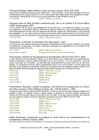 Perrenoud Philippe, Métier d'élève et sens du travail scolaire, Paris, ESF, 2004.
Aujourd'hui, les élèves sont devenus des " apprenants ". Cette centration sur les apprentissages et donc sur
la didactique qui les organise pourrait, si l'on n'y prend garde, être l'étape ultime de la dénégation du sujet :
si l'apprenant n'apprend pas, s'il ne veut ou ne peut apprendre, quelle identité lui reste-t-il ?
371.8 PER                                 RDEF Villeneuve d’Ascq

Picquenot Alain et Vitali Christian (coordonné par), De la vie scolaire à la vie de l'élève,
CRDP de Bourgogne, 2007.
La "vie scolaire" dit, au moins, que l'établissement ne se réduit pas à une addition de classes, et, au plus,
qu'il englobe et, d'une certaine manière, détermine les classes. Aujourd'hui, d'une part l'établissement public
local d'enseignement est bien l'unité de traitement de l'éducatif, d'autre part, l'élève existe, il a des droits et
des obligations ! La vie scolaire est ainsi devenue le lieu de la réforme démocratique qui s'accomplit et qui
assume chaque jour les contradictions d'une société incapable de se confronter aux phénomènes éducatifs.
373.180 PIC                               RDEF Villeneuve d’Ascq

Prairat Eirik, La Sanction en éducation, Puf, Que sais-je ?, 2011.
La sanction est une pratique commune en éducation. Paradoxalement, elle a été peu réfléchie, peu pensée
et semble être un sujet tabou. On préfère s'interroger davantage sur sa légitimité que sur sa fonction et les
mécanismes qu'elle met en jeu.
371.5 PRA                                 RDEF Villeneuve d’Ascq
Disponible en ligne                       Portail documentaire, livres numériques

Prost Antoine, Histoire de l’enseignement et de l’éducation (Tome IV) Ed. Perrin, 2004.
Le XXe siècle est celui de l'explosion scolaire. Et en même temps, de la multiplication des questionnements.
Parents, éducateurs, pouvoirs publics s'interrogent sur ce qui se passe - ou ne se passe plus - dans les
écoles, les lycées, les universités ; ils s'étonnent des comportements des jeunes entre eux et dans leurs
familles ; ils comprennent mal leur façon d'appréhender l'avenir et de vivre le présent. Ce livre apporte des
réponses à ces questions en combinant l'histoire de l'enseignement et de l'institution scolaire, l'histoire de la
place de l'enfant dans les familles et celle des transformations sociales qui ont affecté la France.
370.9 HIS                                 RDEF Villeneuve d’Ascq
370.9 HIS                                 RDEF Valenciennes
370.9 HIS                                 RDEF Outreau
370.9 HIS                                 RDEF Douai
370.3 ENS                                 RDEF Arras
379.44 HIS 4                              BU Arras

Prost Antoine, Éducation, société et politiques. Une histoire de l'enseignement en France,
de 1945 à nos jours, Paris, Éditions du Seuil, coll. « Points histoire », 1992.
Chargé de mission dans le cabinet de Michel Rocard, A. Prost a pu suivre de près les dossiers brûlants de la
question scolaire, sur laquelle il pose un regard aiguisé. Il regroupe ici une série d'études majeures sur
l'histoire de notre éducation depuis la Seconde Guerre mondiale : le nouveau statut de l'enfant, les mutations
de notre système scolaire à travers les réformes successives, la crise de 1968, la crise de 1984.
370.9 PRO                                 RDEF Villeneuve d’Ascq
370.9 PRO                                 RDEF Arras
370.9 PRO                                 RDEF Valenciennes
370.9 PRO                                 RDEF Outreau
370.9 PRO                                 RDEF Douai
370.9 PRO                                 BU Liévin-Angres
379.44 PRO                                BU Arras

Raulin Dominique, Comprendre et expliquer le socle commun de connaissances et de
compétences, CRDP du Centre, 2009.
Cet outil, destiné aux cadres de l’Éducation, est conçu pour faciliter le travail d’interventions sur le thème du


               Préparer le concours de CPE – IUFM – SCD de l'Université d'Artois – Juin 2012
                                                 8/20
 