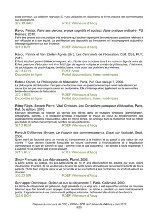 socle commun. Le cédérom regroupe 53 vues utilisables en diaporama, le livret propose des commentaires
aux diapositives.
372.19 RAU                               RDEF Villeneuve d’Ascq

Rayou Patrick, Faire ses devoirs, enjeux cognitifs et sociaux d'une pratique ordinaire, PU
Rennes, 2010.
Faire ses devoirs est une pratique très ordinaire qui soulève cependant de nombreuses questions relatives à
son efficacité et à son équité. La prolifération des dispositifs qui l'encadrent et l'accompagnent aujourd'hui
interroge également sur son évidence.
371.3 RAY                                RDEF Villeneuve d’Ascq

Rayou Patrick et Van Zanten Agnès (dir.), Les Cent mots de l’éducation, Coll. QSJ, PUF,
2011.
Enfant, étudiant, parent d'élève, enseignant, etc., l'école nous concerne tous à au moins un âge de notre vie.
Et les questions d'éducation ont ainsi fait l'objet de regards multiples et croisés de philosophes, d'historiens,
de sociologues, de psychologues, de didacticiens, mais aussi des praticiens eux-mêmes.
370.3 CEN                                RDEF Arras
Disponible en ligne                      Portail documentaire, livres numériques

Reboul Olivier, La Philosophie de l'éducation, Paris, Puf, Que sais-je ?, 2000.
La philosophie de l'éducation n'est pas une doctrine mais un questionnement qui remet radicalement en
cause tout ce que nous croyons savoir en ce domaine. Elle s'interroge donc également sur le sens et les
limites des sciences de l'éducation.
370.1 REB                                RDEF Villeneuve d’Ascq
Disponible en ligne                      Portail documentaire, livres numériques

Rémy Régis, Serazin Pierre, Vitali Christian, Les Conseillers principaux d'éducation, Paris,
Puf, 5e édition, 2010.
Exerçant désormais sa mission au service des élèves dans de multiples directions (administration,
enseignants, parents...), le conseiller principal d'éducation se trouve au coeur du fonctionnement des
établissements scolaires d'aujourd'hui. Mais en même temps, cet ancrage dans la modernité rend ce métier
peu lisible et parfois mal compris de nombre de ses partenaires.
371.2 REM                                RDEF Villeneuve d’Ascq

Revault D'Allonnes Myriam, Le Pouvoir des commencements, Essai sur l'autorité, Seuil,
2006.
Qu'en est-il de l'autorité dans un monde où l'arrachement à la tradition et au passé a pris valeur de mot
d'ordre ? Que devient l'autorité lorsqu'elle se trouve confrontée à l'individualisme et à l'égalisation
démocratique et que de surcroît le futur - comme c'est le cas aujourd'hui - se dérobe à toute espérance ?
L'autorité ne se confond pas avec le pouvoir.
371.5 REV                                RDEF Villeneuve d’Ascq

Singly François de, Les Adonaissants, Pluriel, 2006.
A peine entrés au collège, les pré-adolescents de 10-11 ans déconcertent les adultes par leurs désirs
d'autonomie. Pourtant, ils ne veulent pas devenir de petits tyrans domestiques renversant l'autorité de leurs
parents. Plutôt bien intégrés dans la vie de famille et se soumettant à ses contraintes, ils s'individualisent en
douceur.
305.23 SIN                               RDEF Villeneuve d’Ascq

Schnapper Dominique, Qu'est-ce que la citoyenneté ?, Paris, Gallimard, 2000.
Le terme de citoyenneté est galvaudé. Jugé passéiste il y a vingt ans, il est aujourd'hui comme un nouveau
talisman que l'on brandit pour appuyer toute revendication. Le terme a pourtant un sens historiquement
précis : l'appartenance à une communauté politique autonome, définissant des droits et des devoirs.
323.6 SCH                                RDEF Villeneuve d’Ascq

               Préparer le concours de CPE – IUFM – SCD de l'Université d'Artois – Juin 2012
                                                 9/20
 