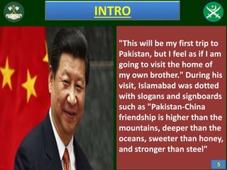 INTRO
"This will be my first trip to
Pakistan, but I feel as if I am
going to visit the home of
my own brother." During his
visit, Islamabad was dotted
with slogans and signboards
such as "Pakistan-China
friendship is higher than the
mountains, deeper than the
oceans, sweeter than honey,
and stronger than steel"
5
 