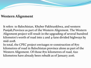 Western Alignment
It refers to Balochistan, Khyber Pakhtunkhwa, and western
Punjab Province as part of the Western Alignment. The Western
Alignment project will result in the upgrading of several hundred
kilometre's worth of road into 2 and 4-lane divided highways by
mid-2018.
In total, the CPEC project envisages re-construction of 870
kilometres of road in Balochistan province alone as part of the
Western Alignment. Of those 870 kilometres of road, 620
kilometres have already been rebuilt as of January 2016.
 