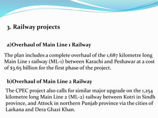 3. Railway projects
a)Overhaul of Main Line 1 Railway
The plan includes a complete overhaul of the 1,687 kilometre long
Main Line 1 railway (ML-1) between Karachi and Peshawar at a cost
of $3.65 billion for the first phase of the project.
b)Overhaul of Main Line 2 Railway
The CPEC project also calls for similar major upgrade on the 1,254
kilometre long Main Line 2 (ML-2) railway between Kotri in Sindh
province, and Attock in northern Punjab province via the cities of
Larkana and Dera Ghazi Khan.
 