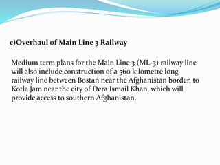 c)Overhaul of Main Line 3 Railway
Medium term plans for the Main Line 3 (ML-3) railway line
will also include construction of a 560 kilometre long
railway line between Bostan near the Afghanistan border, to
Kotla Jam near the city of Dera Ismail Khan, which will
provide access to southern Afghanistan.
 