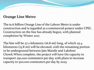 Orange Line Metro
The $1.6 billion Orange Line of the Lahore Metro is under
construction and is regarded as a commercial project under CPEC.
Construction on the line has already begun, with planned
completion by Winter 2017.
The line will be 27.1-kilometre (16.8 mi) long, of which 25.4
kilometres (15.8 mi) will be elevated, with the remaining portion
to be underground between Jain Mandir and Lakshmi
Chowk.When complete, the project will have the capacity to
transport 250,000 commuters per day, with plans to increase
capacity to 500,000 commuters per day by 2025.
 