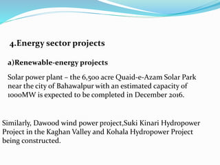 4.Energy sector projects
a)Renewable-energy projects
Solar power plant – the 6,500 acre Quaid-e-Azam Solar Park
near the city of Bahawalpur with an estimated capacity of
1000MW is expected to be completed in December 2016.
Similarly, Dawood wind power project,Suki Kinari Hydropower
Project in the Kaghan Valley and Kohala Hydropower Project
being constructed.
 