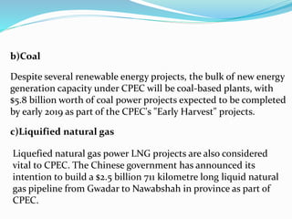 b)Coal
Despite several renewable energy projects, the bulk of new energy
generation capacity under CPEC will be coal-based plants, with
$5.8 billion worth of coal power projects expected to be completed
by early 2019 as part of the CPEC's "Early Harvest" projects.
c)Liquified natural gas
Liquefied natural gas power LNG projects are also considered
vital to CPEC. The Chinese government has announced its
intention to build a $2.5 billion 711 kilometre long liquid natural
gas pipeline from Gwadar to Nawabshah in province as part of
CPEC.
 