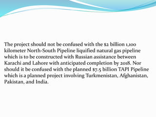 The project should not be confused with the $2 billion 1,100
kilometer North-South Pipeline liquified natural gas pipeline
which is to be constructed with Russian assistance between
Karachi and Lahore with anticipated completion by 2018. Nor
should it be confused with the planned $7.5 billion TAPI Pipeline
which is a planned project involving Turkmenistan, Afghanistan,
Pakistan, and India.
 