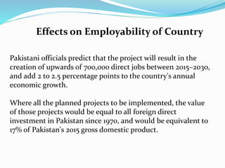 Effects on Employability of Country
Pakistani officials predict that the project will result in the
creation of upwards of 700,000 direct jobs between 2015–2030,
and add 2 to 2.5 percentage points to the country's annual
economic growth.
Where all the planned projects to be implemented, the value
of those projects would be equal to all foreign direct
investment in Pakistan since 1970, and would be equivalent to
17% of Pakistan's 2015 gross domestic product.
 