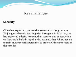 Key challenges
Security
China has expressed concern that some separatist groups in
Xinjiang may be collaborating with insurgents in Pakistan, and
has expressed a desire to strengthen security ties. construction
workers could be kidnapped and ransomed. that Pakistan plans
to train 12,000 security personnel to protect Chinese workers on
the corridor
 