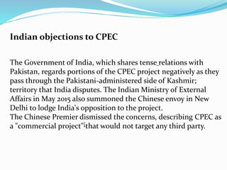 The Government of India, which shares tense relations with
Pakistan, regards portions of the CPEC project negatively as they
pass through the Pakistani-administered side of Kashmir;
territory that India disputes. The Indian Ministry of External
Affairs in May 2015 also summoned the Chinese envoy in New
Delhi to lodge India's opposition to the project.
The Chinese Premier dismissed the concerns, describing CPEC as
a "commercial project"[that would not target any third party.
Indian objections to CPEC
 