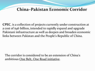 China–Pakistan Economic Corridor
CPEC, is a collection of projects currently under construction at
a cost of $46 billion, intended to rapidly expand and upgrade
Pakistani infrastructure as well as deepen and broaden economic
links between Pakistan and the People's Republic of China.
The corridor is considered to be an extension of China's
ambitious One Belt, One Road initiative.
 