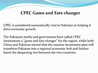 CPEC is considered economically vital to Pakistan in helping it
drive economic growth.
The Pakistani media and government have called CPEC
investments a "game and fate changer" for the region, while both
China and Pakistan intend that the massive investment plan will
transform Pakistan into a regional economic hub and further
boost the deepening ties between the two countries.
CPEC Game and Fate changer
 