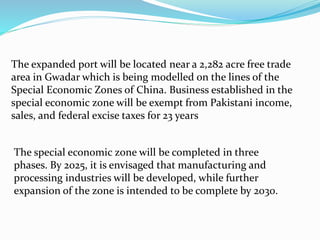 The expanded port will be located near a 2,282 acre free trade
area in Gwadar which is being modelled on the lines of the
Special Economic Zones of China. Business established in the
special economic zone will be exempt from Pakistani income,
sales, and federal excise taxes for 23 years
The special economic zone will be completed in three
phases. By 2025, it is envisaged that manufacturing and
processing industries will be developed, while further
expansion of the zone is intended to be complete by 2030.
 