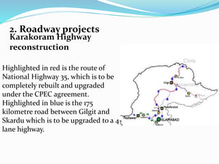 2. Roadway projects
Karakoram Highway
reconstruction
Highlighted in red is the route of
National Highway 35, which is to be
completely rebuilt and upgraded
under the CPEC agreement.
Highlighted in blue is the 175
kilometre road between Gilgit and
Skardu which is to be upgraded to a 4-
lane highway.
 