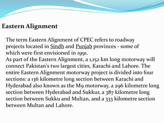 Eastern Alignment
The term Eastern Alignment of CPEC refers to roadway
projects located in Sindh and Punjab provinces - some of
which were first envisioned in 1991.
As part of the Eastern Alignment, a 1,152 km long motorway will
connect Pakistan's two largest cities, Karachi and Lahore. The
entire Eastern Alignment motorway project is divided into four
sections: a 136 kilometre long section between Karachi and
Hyderabad also known as the M9 motorway, a 296 kilometre long
section between Hyderabad and Sukkur, a 387 kilometre long
section between Sukku and Multan, and a 333 kilometre section
between Multan and Lahore.
 