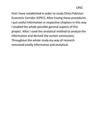 CPEC
that I have established in order to study China Pakistan
Economic Corridor (CPEC). After having these procedures
I put useful information in respective chapters in this way
I studied the whole possible general aspects of this
project. After I used the analytical method to analyze the
information and derived the certain conclusions.
Throughout the whole study my way of research
remained totally informative and analytical.
 