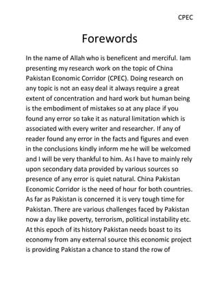 CPEC
Forewords
In the name of Allah who is beneficent and merciful. Iam
presenting my research work on the topic of China
Pakistan Economic Corridor (CPEC). Doing research on
any topic is not an easy deal it always require a great
extent of concentration and hard work but human being
is the embodiment of mistakes so at any place if you
found any error so take it as natural limitation which is
associated with every writer and researcher. If any of
reader found any error in the facts and figures and even
in the conclusions kindly inform me he will be welcomed
and I will be very thankful to him. As I have to mainly rely
upon secondary data provided by various sources so
presence of any error is quiet natural. China Pakistan
Economic Corridor is the need of hour for both countries.
As far as Pakistan is concerned it is very tough time for
Pakistan. There are various challenges faced by Pakistan
now a day like poverty, terrorism, political instability etc.
At this epoch of its history Pakistan needs boast to its
economy from any external source this economic project
is providing Pakistan a chance to stand the row of
 