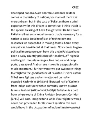 CPEC
developed nations. Such enormous chances seldom
comes in the history of nations, for many of them it is
mere a dream but in the case of Pakistan there is a full
opportunity for this dream to come true. I think that it is
the special blessing of Allah Almighty that He bestowed
Pakistan all essential requirements that is necessary for a
nation to exist. Despite of lack of technology and
resources we succeeded in making Atomic bomb every
analyst was bewildered at that times. Now comes to geo-
political importance even from this angle Pakistan have
been a lucky country presence of Himalaya, 2nd
highest
and longest mountain ranges, two natural and deep
ports, passage of Arabian sea makes its geographically
much important. I further want two put two more things
to enlighten the good fortune of Pakistan. First Pakistani
Tribal area fighters and army attacked on Indian
occupied Kashmir in 1948 and liberated half of Kashmir
from Indian capture which is currently known as Azad
JammuKashmir (AJK) of which Gilgit Baltistan is a part
from where route of China Pakistan Economic Corridor
(CPEC) will pass. Imagine for a while if our fighters would
never had proceeded for Kashmir liberation this area
would have in the occupation of India ultimately project
 
