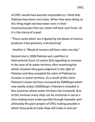 CPEC
of CPEC would have become impossible so, I think that
Pakistan have been very lucky. When they were doing so
this thing might not have been even in their
Unconsciousness that our action will bear such fruits. As
it is the stanza of a poet
“Those Lands which are irrigated by the blood of martyrs
produces more greenery and charming”
Another is “Blood of martyrs will bear color one day”
Second one in 2006 Pakistan put a petition in
International Court of Justice (ICJ) regarding to increase
in the area of its water territory after examining the
whole situation they gave judgment in the right of
Pakistan and they accepted the claim of Pakistan to
increase in ocean territory. As a result of this claim
Pakistan’s ocean territory increased by 50000sqmwhich
now totally makes 250000sqm. Pakistanis included in
few countries whose water territory has increased. Due
to this increase many ships can be anchored in sea at a
time making more trade possible through Gawadar port
ultimately the giant project of CPEC making possible in
which thousands of trade ships will make in and out
 