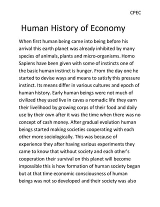 CPEC
Human History of Economy
When first human being came into being before his
arrival this earth planet was already inhibited by many
species of animals, plants and micro-organisms. Homo
Sapiens have been given with some of instincts one of
the basic human instinct is hunger. From the day one he
started to devise ways and means to satisfy this pressure
instinct. Its means differ in various cultures and epoch of
human history. Early human beings were not much of
civilized they used live in caves a nomadic life they earn
their livelihood by growing corps of their food and daily
use by their own after it was the time when there was no
concept of cash money. After gradual evolution human
beings started making societies cooperating with each
other more sociologically. This was because of
experience they after having various experiments they
came to know that without society and each other’s
cooperation their survival on this planet will become
impossible this is how formation of human society began
but at that time economic consciousness of human
beings was not so developed and their society was also
 