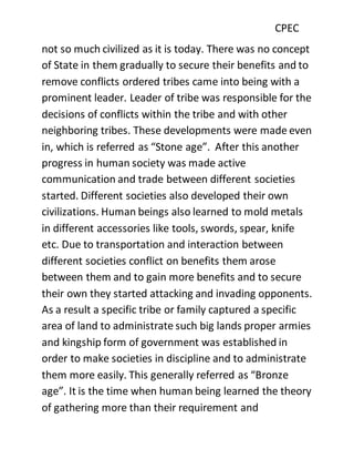 CPEC
not so much civilized as it is today. There was no concept
of State in them gradually to secure their benefits and to
remove conflicts ordered tribes came into being with a
prominent leader. Leader of tribe was responsible for the
decisions of conflicts within the tribe and with other
neighboring tribes. These developments were made even
in, which is referred as “Stone age”. After this another
progress in human society was made active
communication and trade between different societies
started. Different societies also developed their own
civilizations. Human beings also learned to mold metals
in different accessories like tools, swords, spear, knife
etc. Due to transportation and interaction between
different societies conflict on benefits them arose
between them and to gain more benefits and to secure
their own they started attacking and invading opponents.
As a result a specific tribe or family captured a specific
area of land to administrate such big lands proper armies
and kingship form of government was established in
order to make societies in discipline and to administrate
them more easily. This generally referred as “Bronze
age”. It is the time when human being learned the theory
of gathering more than their requirement and
 