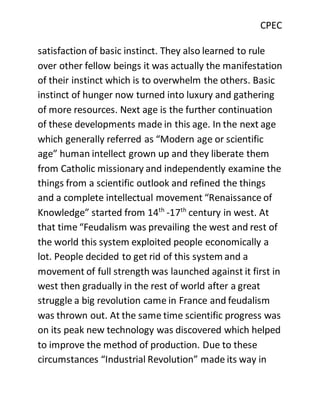 CPEC
satisfaction of basic instinct. They also learned to rule
over other fellow beings it was actually the manifestation
of their instinct which is to overwhelm the others. Basic
instinct of hunger now turned into luxury and gathering
of more resources. Next age is the further continuation
of these developments made in this age. In the next age
which generally referred as “Modern age or scientific
age” human intellect grown up and they liberate them
from Catholic missionary and independently examine the
things from a scientific outlook and refined the things
and a complete intellectual movement “Renaissance of
Knowledge” started from 14th
-17th
century in west. At
that time “Feudalism was prevailing the west and rest of
the world this system exploited people economically a
lot. People decided to get rid of this system and a
movement of full strength was launched against it first in
west then gradually in the rest of world after a great
struggle a big revolution came in France and feudalism
was thrown out. At the same time scientific progress was
on its peak new technology was discovered which helped
to improve the method of production. Due to these
circumstances “Industrial Revolution” made its way in
 