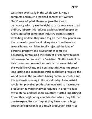CPEC
west then eventually in the whole world. Now a
complete and much organized concept of “Welfare
State” was adopted. Rossouwgave the idea of
democracy which gave the right to caste vote even to an
ordinary laborer this reduces exploitation of people by
rulers. But after sometimes industry owners started
exploiting workers they used to give them few pennies in
the name of stipends and taking work from them for
several hours. Karl Marx totally rejected the idea of
personal property and gave another complete
philosophy centralizing the concept of economy his idea
is known as Communism or Socialism. On the basis of his
idea communist revolution came in many countries of
the world like China, and Russia but this was not proven
long lasting and soon democratic capitalism prevailed the
world even in the countries having communistsetup and
this system is running in the world today. As industrial
revolution prevailed production increases to have more
production raw material was required in order to gain
raw material and fuel some countries started importing it
from other neighboring countries but when they felt that
due to expenditure on import they have spent a huge
amount of capita on it as a result production cost rises
 