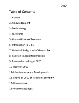 CPEC
Table of Contents
1- Absract
2-Aknowledgement
3- Methodology
4- Forewords
5- Human History of Economy
6- Introduction to CPEC
7- Historical Background of Gwadar Port
8- Pakistan’s Geopolitical Position
9- Reasons for making of CPEC
10- Route of CPEC
11- Infrastructures and Developments
12- Effects of CPEC on Pakistan’s Economy
13- Reservations
14-Recommandations
 
