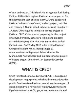 CPEC
of coal and cotton. This friendship also gained fuel during
Zulfiqar Ali Bhutto’s regime. Pakistan also supported for
the permanent seat of china in UNO. China Supported
Pakistan in formation of arms, nuclear project, missiles
and recently F-16 and gifted submarines and thunder F-
17. Now China is going to initiate a megaproject in
Pakistan CPEC. China started preparing for this project
since Gen.Pervaiz Musharraf’s regime and properly
started developing Gawadar port in President Asif Ali
Zardari’s era. On 20 May 2015 in his visit to Pakistan
Chinese President Mr. Xi Jinping singed 51
memorandums with present Prime Minister Mr.
MuhammadNawaz Sharif and largest economic project
of history begun. China Pakistan Economic Corridor
(CPEC).
WHAT IS CPEC?
China Pakistan Economic Corridor (CPEC) is an ongoing
development mega project which will connect Gawadar
port in Southwestern Pakistan to northwestern region of
china Xinjiang via a network of Highways, railways and
Pipelines to transport Oil, gas, other raw materials and
 
