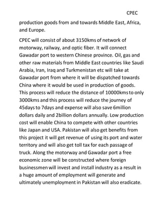 CPEC
production goods from and towards Middle East, Africa,
and Europe.
CPEC will consist of about 3150kms of network of
motorway, railway, and optic fiber. It will connect
Gawadar port to western Chinese province. Oil, gas and
other raw materials from Middle East countries like Saudi
Arabia, Iran, Iraq and Turkmenistan etc will take at
Gawadar port from where it will be dispatched towards
China where it would be used in production of goods.
This process will reduce the distance of 10000kmsto only
3000kms and this process will reduce the journey of
45days to 7days and expense will also save 6million
dollars daily and 2billion dollars annually. Low production
cost will enable China to compete with other countries
like Japan and USA. Pakistan will also get benefits from
this project it will get revenue of using its port and water
territory and will also get toll tax for each passage of
truck. Along the motorway and Gawadar port a free
economic zone will be constructed where foreign
businessmenwill invest and install industry as a result in
a huge amount of employment will generate and
ultimately unemployment in Pakistan will also eradicate.
 