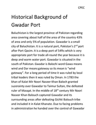 CPEC
Historical Background of
Gwadar Port
Baluchistan is the largest province of Pakistan regarding
area covering about half of the area of the country 43%
of area and only 5% of population. Gawadar is a small
city of Baluchistan. It is a natural port, Pakistan’s 2nd
port
after Port Qasim. It is a deep port of 54fts which is very
appropriate port for trade all-round the year because it is
deep and warm water port. Gawadar is situated in the
south of Pakistan. Gwadar is Balochi word Gawa means
wind and Dar means gateway so its mean is “wind
gateway”. For a long period of time it was ruled by local
tribal leaders then it was ruled by Oman. In 1783 the
khan of Kalat Mir Noori Naseer Khan Baloch granted
suzerainty over Gawadar to Taimur Sultan, the defeated
ruler of Masqat. In the middle of 18th
century Mir Noori
Naseer Khan Balouch captured Gawadar and its
surrounding areas after defeating Gichki Balouch tribe
and included it in Kalat Khanate. Due to facing problems
in administration he handed over the control of Gawadar
 