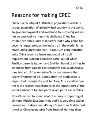 CPEC
Reasons for making CPEC
China is a country of 1.38 billion populations which is
largest population of an individual country in the world.
To give employment and livelihood to such a big mass is
not an easy task to meet this challenge China has
established small units of industry that’s why China has
become largest production industry in the world. It has
made China largest market. To run such a big industrial
units China require a huge amount of oil its oil
requirement is about 10million barrel out of which
4million barrel is its own and 6million barrel of oil has to
be import from Middle East countries like Saudi Arabia,
Iran, Iraq etc. After America China has become the
largest importer of oil. Goods after the production is
dispatched through the port for Asia, Africa and Europe
this is the reason that Shanghai is the largest port of the
world and out of top ten ports seven ports are in China.
Now China had to spend a lot of money in importing of
oil from Middle East Countries and it is very time taking
procedure it takes about 45days. Ships from Middle East
travel to China by passing from Strait of Hormuz then
 