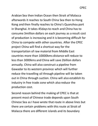 CPEC
Arabian Sea then Indian Ocean then Strait of Malacca
afterwards it reaches to South China Sea then to Hong
Kong and then finally reaches to China’s Quanzhou port
in Shanghai. It takes 45days to reach and China has to
consume 3million dollars on each journey as a result cost
of production is increasing and it is becoming difficult for
China to compete with other countries. After the CPEC
project China will find a shortcut way for the
transportation of raw material from Middle East
countries more than 10000kms distance will reduce to
less than 3000kms and China will save 2billion dollars
annually. China will also construct a pipeline from
Gawadar to its western province which will further
reduce the travelling oil through pipeline will be taken
out in China through suction. China will also establish its
industry in free trade zone which also reduce the
production cost.
Second reason behind the making of CPEC is that at
present most of Chinese trade depends upon South
Chinese Sea as I have wrote that route in above lines but
there are certain problems with this route at Strait of
Malacca there are different islands and its boundary
 