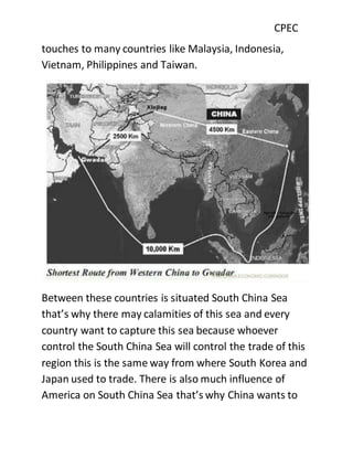 CPEC
touches to many countries like Malaysia, Indonesia,
Vietnam, Philippines and Taiwan.
Between these countries is situated South China Sea
that’s why there may calamities of this sea and every
country want to capture this sea because whoever
control the South China Sea will control the trade of this
region this is the same way from where South Korea and
Japan used to trade. There is also much influence of
America on South China Sea that’s why China wants to
 