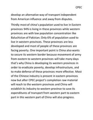 CPEC
develop an alternative way of transport independent
from American influence and away from disputes.
Thirdly mostof china’s population used to live in Eastern
provinces 94% is living in these provinces while western
provinces are with low population concentration like
Baluchistan of Pakistan. Only 6% of population used to
live in western provinces. These provinces are less
developed and most of people of these provinces are
facing poverty. One important point is China also wants
to secure its western border because movement of army
from eastern to western provinces will take many days
that’s why China is developing its western provinces in
order to eradicate poverty, develop infrastructure, and
to make defense of these provinces more effective. Most
of the Chinese industry is present in eastern provinces
now but after CPEC project’s completion raw material
will reach to the western provinces and China will
establish its industry to western province to save its
expenditures of transport from western part to eastern
part in this western part of China will also progress.
 