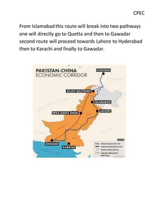 CPEC
From Islamabadthis route will break into two pathways
one will directly go to Quetta and then to Gawadar
second route will proceed towards Lahore to Hyderabad
then to Karachi and finally to Gawadar.
 