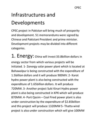 CPEC
Infrastructures and
Developments
CPEC project in Pakistan will bring much of prosperity
and development. 51 memorandums were signed by
Chinese and Pakistani President and prime minister.
Development projects may be divided into different
categories.
1. Energy:China will invest 33.8billion dollars in
energy sector from which various projects will be
initiated. 1- Zonergy solar power plant which is located at
Bahawalpur is being constructed with the expenditure of
1.5billion dollars and it will produce 900MV. 2- Karot
hydro power plant is also being constructed with the
expenditure of 1.65billion dollars. It will produce
720MW. 3- Another project Suki Kinari Hydro power
plant is also being constructed in KPK which will produce
870MW. 4- Port Qasim – Coal Fired power plant is also
under construction by the expenditure of $2.85billion
and this project will produce 1320MW5- Thatta wind
project is also under construction which will give 100MW
 