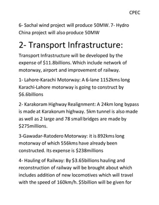 CPEC
6- Sachal wind project will produce 50MW. 7- Hydro
China project will also produce 50MW
2- Transport Infrastructure:
Transport Infrastructure will be developed by the
expense of $11.8billions. Which include network of
motorway, airport and improvement of railway.
1- Lahore-Karachi Motorway: A 6-lane 1152kms long
Karachi-Lahore motorway is going to construct by
$6.6billions
2- Karakoram Highway Realignment: A 24km long bypass
is made at Karakorum highway. 5km tunnel is also made
as well as 2 large and 78 smallbridges are made by
$275millions.
3-Gawadar-Ratodero Motorway: it is 892kms long
motorway of which 556kms have already been
constructed. Its expense is $238millions
4- Hauling of Railway: By $3.65billions hauling and
reconstruction of railway will be brought about which
includes addition of new locomotives which will travel
with the speed of 160km/h. $5billion will be given for
 