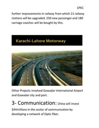 CPEC
further improvements in railway from which 21 railway
stations will be upgraded. 250 new passenger and 180
carriage coaches will be bought by this.
Other Projects involved Gawadar International Airport
and Gawadar city and port.
3- Communication: China will invest
$44millions in the sector of communication by
developing a network of Optic fiber.
 