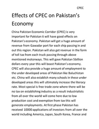 CPEC
Effects of CPEC on Pakistan’s
Economy
China Pakistan Economic Corridor (CPEC) is very
important for Pakistan it will have good effects on
Pakistan’s economy. Pakistan will get a huge amount of
revenue from Gawadar port for each ship passing in and
out this region. Pakistan will also get revenue in the form
of toll tax from each truck passing through above
mentioned motorways. This will gave Pakistan 5billion
dollars every year this will boast Pakistan’s economy.
CPEC will also provide a huge amount of employment to
the under developed areas of Pakistan like Baluchistan
etc. China will also establish many schools in these under
developed areas this will ultimately increase the literacy
rate. Most special is free trade zone where there will be
no tax on establishing industry as a result industrialists
from all over the world will come here due to low
production cost and exemption from tax this will
generate employments. At first phase Pakistan has
received 10000 applications of investors from all over the
world including America, Japan, South Korea, France and
 