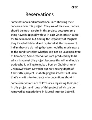 CPEC
Reservations
Some national and Internationals are showing their
concerns over this project. They are of the view that we
should be much careful in this project because same
thing have happened with us in past when British came
for trade in India but finding the instability of Mughals
they invaded this land and captured all the reserves of
Indian they are alarming that we should be much aware
to the conditions that whether it is not an East India type
of Company. Some reservations are produced by India
which is against this project because this will end India’s
trade who is willing to make a Port on Chahbhar only
72km away from Gawadar but only having depth of
11mtrs this project is sabotaging the interests of India
that’s why it is try to create misconceptions about it.
Some reservations are of Provinces regarding their part
in this project and route of this project which can be
removed by negotiations in Mutual Interest Council.
 