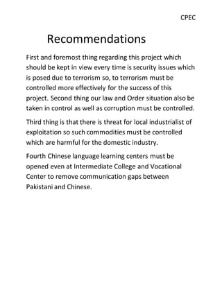 CPEC
Recommendations
First and foremost thing regarding this project which
should be kept in view every time is security issues which
is posed due to terrorism so, to terrorism must be
controlled more effectively for the success of this
project. Second thing our law and Order situation also be
taken in control as well as corruption must be controlled.
Third thing is that there is threat for local industrialist of
exploitation so such commodities must be controlled
which are harmful for the domestic industry.
Fourth Chinese language learning centers must be
opened even at Intermediate College and Vocational
Center to remove communication gaps between
Pakistani and Chinese.
 