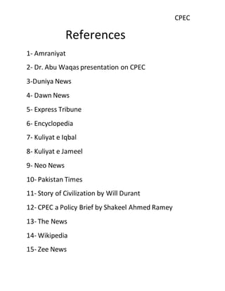 CPEC
References
1- Amraniyat
2- Dr. Abu Waqas presentation on CPEC
3-Duniya News
4- Dawn News
5- Express Tribune
6- Encyclopedia
7- Kuliyat e Iqbal
8- Kuliyat e Jameel
9- Neo News
10- Pakistan Times
11- Story of Civilization by Will Durant
12- CPEC a Policy Brief by Shakeel Ahmed Ramey
13- The News
14- Wikipedia
15- Zee News
 