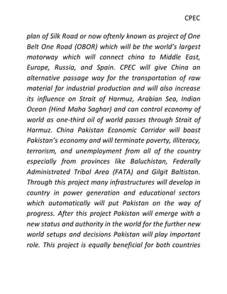 CPEC
plan of Silk Road or now oftenly known as project of One
Belt One Road (OBOR) which will be the world’s largest
motorway which will connect china to Middle East,
Europe, Russia, and Spain. CPEC will give China an
alternative passage way for the transportation of raw
material for industrial production and will also increase
its influence on Strait of Harmuz, Arabian Sea, Indian
Ocean (Hind Maha Saghar) and can control economy of
world as one-third oil of world passes through Strait of
Harmuz. China Pakistan Economic Corridor will boast
Pakistan’s economy and will terminate poverty, illiteracy,
terrorism, and unemployment from all of the country
especially from provinces like Baluchistan, Federally
Administrated Tribal Area (FATA) and Gilgit Baltistan.
Through this project many infrastructures will develop in
country in power generation and educational sectors
which automatically will put Pakistan on the way of
progress. After this project Pakistan will emerge with a
new status and authority in the world for the further new
world setups and decisions Pakistan will play important
role. This project is equally beneficial for both countries
 